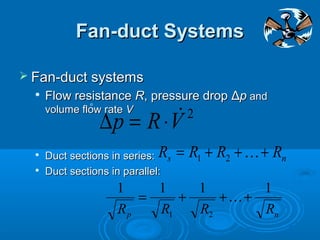Fan-duct Systems
Fan-duct Systems
 Fan-duct systems
Fan-duct systems

Flow resistance
Flow resistance R
R, pressure drop
, pressure drop Δ
Δp
p and
and
volume flow rate
volume flow rate V
V

Duct sections in series:
Duct sections in series:

Duct sections in parallel:
Duct sections in parallel:
2
V
R
p 
⋅
=
∆
o
n
s R
R
R
R +
+
+
= 
2
1
n
p R
R
R
R
1
1
1
1
2
1
+
+
+
= 
 