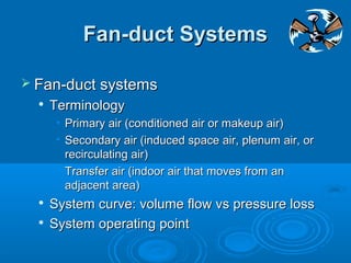 Fan-duct Systems
Fan-duct Systems
 Fan-duct systems
Fan-duct systems

Terminology
Terminology
• Primary air (conditioned air or makeup air)
Primary air (conditioned air or makeup air)
• Secondary air (induced space air, plenum air, or
Secondary air (induced space air, plenum air, or
recirculating air)
recirculating air)
• Transfer air (indoor air that moves from an
Transfer air (indoor air that moves from an
adjacent area)
adjacent area)

System curve: volume flow vs pressure loss
System curve: volume flow vs pressure loss

System operating point
System operating point
 