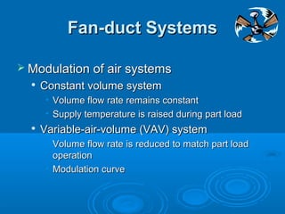 Fan-duct Systems
Fan-duct Systems
 Modulation of air systems
Modulation of air systems

Constant volume system
Constant volume system
• Volume flow rate remains constant
Volume flow rate remains constant
• Supply temperature is raised during part load
Supply temperature is raised during part load

Variable-air-volume (VAV) system
Variable-air-volume (VAV) system
• Volume flow rate is reduced to match part load
Volume flow rate is reduced to match part load
operation
operation
• Modulation curve
Modulation curve
 