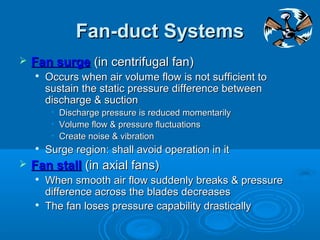 Fan-duct Systems
Fan-duct Systems
 Fan surge
Fan surge (in centrifugal fan)
(in centrifugal fan)

Occurs when air volume flow is not sufficient to
Occurs when air volume flow is not sufficient to
sustain the static pressure difference between
sustain the static pressure difference between
discharge & suction
discharge & suction
• Discharge pressure is reduced momentarily
Discharge pressure is reduced momentarily
• Volume flow & pressure fluctuations
Volume flow & pressure fluctuations
• Create noise & vibration
Create noise & vibration

Surge region: shall avoid operation in it
Surge region: shall avoid operation in it
 Fan stall
Fan stall (in axial fans)
(in axial fans)

When smooth air flow suddenly breaks & pressure
When smooth air flow suddenly breaks & pressure
difference across the blades decreases
difference across the blades decreases

The fan loses pressure capability drastically
The fan loses pressure capability drastically
 