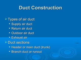 Duct Construction
Duct Construction
 Types of air duct
Types of air duct

Supply air duct
Supply air duct

Return air duct
Return air duct

Outdoor air duct
Outdoor air duct

Exhaust air
Exhaust air
 Duct sections
Duct sections

Header or main duct (trunk)
Header or main duct (trunk)

Branch duct or runout
Branch duct or runout
 