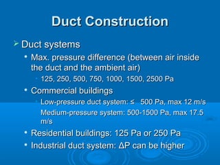 Duct Construction
Duct Construction
 Duct systems
Duct systems

Max. pressure difference (between air inside
Max. pressure difference (between air inside
the duct and the ambient air)
the duct and the ambient air)
• 125, 250, 500, 750, 1000, 1500, 2500 Pa
125, 250, 500, 750, 1000, 1500, 2500 Pa

Commercial buildings
Commercial buildings
• Low-pressure duct system: ≤ 500 Pa, max 12 m/s
Low-pressure duct system: ≤ 500 Pa, max 12 m/s
• Medium-pressure system: 500-1500 Pa, max 17.5
Medium-pressure system: 500-1500 Pa, max 17.5
m/s
m/s

Residential buildings: 125 Pa or 250 Pa
Residential buildings: 125 Pa or 250 Pa

Industrial duct system:
Industrial duct system: Δ
ΔP can be higher
P can be higher
 