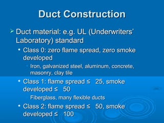 Duct Construction
Duct Construction
 Duct material: e.g. UL (Underwriters’
Duct material: e.g. UL (Underwriters’
Laboratory) standard
Laboratory) standard

Class 0: zero flame spread, zero smoke
Class 0: zero flame spread, zero smoke
developed
developed
• Iron, galvanized steel, aluminum, concrete,
Iron, galvanized steel, aluminum, concrete,
masonry, clay tile
masonry, clay tile

Class 1: flame spread ≤ 25, smoke
Class 1: flame spread ≤ 25, smoke
developed ≤ 50
developed ≤ 50
• Fiberglass, many flexible ducts
Fiberglass, many flexible ducts

Class 2: flame spread ≤ 50, smoke
Class 2: flame spread ≤ 50, smoke
developed ≤ 100
developed ≤ 100
 