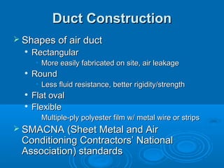 Duct Construction
Duct Construction
 Shapes of air duct
Shapes of air duct

Rectangular
Rectangular
• More easily fabricated on site, air leakage
More easily fabricated on site, air leakage

Round
Round
• Less fluid resistance, better rigidity/strength
Less fluid resistance, better rigidity/strength

Flat oval
Flat oval

Flexible
Flexible
• Multiple-ply polyester film w/ metal wire or strips
Multiple-ply polyester film w/ metal wire or strips
 SMACNA (Sheet Metal and Air
SMACNA (Sheet Metal and Air
Conditioning Contractors’ National
Conditioning Contractors’ National
Association) standards
Association) standards
 