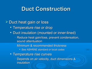 Duct Construction
Duct Construction
 Duct heat gain or loss
Duct heat gain or loss

Temperature rise or drop
Temperature rise or drop

Duct insulation (mounted or inner-lined)
Duct insulation (mounted or inner-lined)
• Reduce heat gain/loss, prevent condensation,
Reduce heat gain/loss, prevent condensation,
sound attentuation
sound attentuation
• Minimum & recommended thickness
Minimum & recommended thickness

See ASHRAE standard or local codes
See ASHRAE standard or local codes

Temperature rise curves
Temperature rise curves
• Depends on air velocity, duct dimensions &
Depends on air velocity, duct dimensions &
insulation
insulation
 