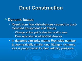 Duct Construction
Duct Construction
 Dynamic losses
Dynamic losses

Result from flow disturbances caused by duct-
Result from flow disturbances caused by duct-
mounted equipment and fittings
mounted equipment and fittings
• Change airflow path’s direction and/or area
Change airflow path’s direction and/or area
• Flow separation & eddies/disturbances
Flow separation & eddies/disturbances

In dynamic similarity (same Reynolds number
In dynamic similarity (same Reynolds number
& geometrically similar duct fittings), dynamic
& geometrically similar duct fittings), dynamic
loss is proportional to their velocity pressure
loss is proportional to their velocity pressure
 