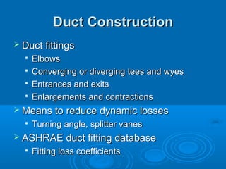 Duct Construction
Duct Construction
 Duct fittings
Duct fittings

Elbows
Elbows

Converging or diverging tees and wyes
Converging or diverging tees and wyes

Entrances and exits
Entrances and exits

Enlargements and contractions
Enlargements and contractions
 Means to reduce dynamic losses
Means to reduce dynamic losses

Turning angle, splitter vanes
Turning angle, splitter vanes
 ASHRAE duct fitting database
ASHRAE duct fitting database

Fitting loss coefficients
Fitting loss coefficients
 