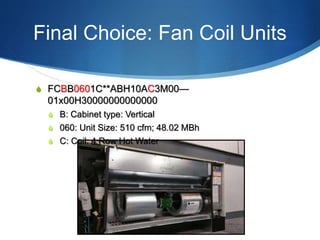 Final Choice: Fan Coil Units
S FCBB0601C**ABH10AC3M00—
01x00H30000000000000
S B: Cabinet type: Vertical
S 060: Unit Size: 510 cfm; 48.02 MBh
S C: Coil: 4 Row Hot Water
 