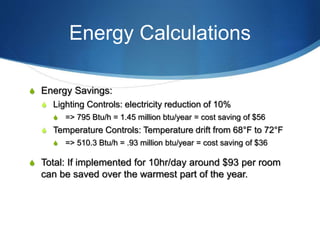 Energy Calculations
S Energy Savings:
S Lighting Controls: electricity reduction of 10%
S => 795 Btu/h = 1.45 million btu/year = cost saving of $56
S Temperature Controls: Temperature drift from 68°F to 72°F
S => 510.3 Btu/h = .93 million btu/year = cost saving of $36
S Total: If implemented for 10hr/day around $93 per room
can be saved over the warmest part of the year.
 
