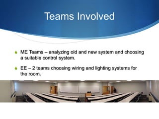 Teams Involved
S ME Teams – analyzing old and new system and choosing
a suitable control system.
S EE – 2 teams choosing wiring and lighting systems for
the room.
 