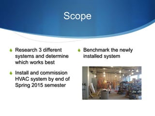 Scope
S Research 3 different
systems and determine
which works best
S Install and commission
HVAC system by end of
Spring 2015 semester
S Benchmark the newly
installed system
 