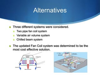 Alternatives
S Three different systems were considered.
S Two pipe fan coil system
S Variable air volume system
S Chilled beam system
S The updated Fan Coil system was determined to be the
most cost effective solution.
 