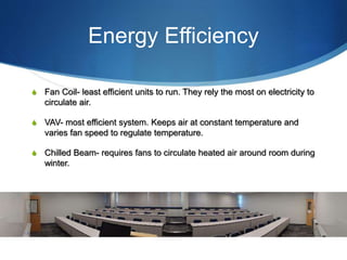 Energy Efficiency
S Fan Coil- least efficient units to run. They rely the most on electricity to
circulate air.
S VAV- most efficient system. Keeps air at constant temperature and
varies fan speed to regulate temperature.
S Chilled Beam- requires fans to circulate heated air around room during
winter.
 