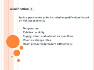 Typical parameters to be included in qualification (based
on risk assessment):
o Temperature
o Relative humidity
o Supply, return and exhaust air quantities
o Room air change rates
o Room pressures (pressure differentials)
Qualification (4)
 
