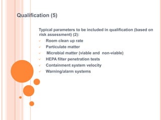 Typical parameters to be included in qualification (based on
risk assessment) (2):
 Room clean up rate
 Particulate matter
 Microbial matter (viable and non-viable)
 HEPA filter penetration tests
 Containment system velocity
 Warning/alarm systems
Qualification (5)
 
