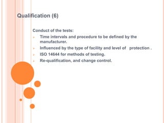 Conduct of the tests:
 Time intervals and procedure to be defined by the
manufacturer.
 Influenced by the type of facility and level of protection .
 ISO 14644 for methods of testing.
 Re-qualification, and change control.
Qualification (6)
 