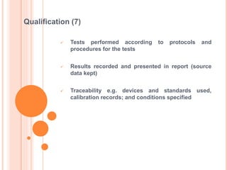  Tests performed according to protocols and
procedures for the tests
 Results recorded and presented in report (source
data kept)
 Traceability e.g. devices and standards used,
calibration records; and conditions specified
Qualification (7)
 
