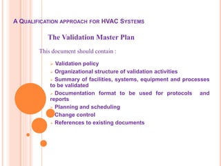 A QUALIFICATION APPROACH FOR HVAC SYSTEMS
 Validation policy
 Organizational structure of validation activities
 Summary of facilities, systems, equipment and processes
to be validated
 Documentation format to be used for protocols and
reports
 Planning and scheduling
 Change control
 References to existing documents
The Validation Master Plan
This document should contain :
 
