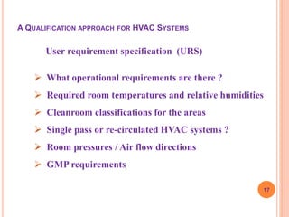 17
User requirement specification (URS)
 What operational requirements are there ?
 Required room temperatures and relative humidities
 Cleanroom classifications for the areas
 Single pass or re-circulated HVAC systems ?
 Room pressures / Air flow directions
 GMP requirements
A QUALIFICATION APPROACH FOR HVAC SYSTEMS
 