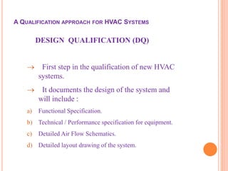 DESIGN QUALIFICATION (DQ)
 First step in the qualification of new HVAC
systems.
 It documents the design of the system and
will include :
a) Functional Specification.
b) Technical / Performance specification for equipment.
c) Detailed Air Flow Schematics.
d) Detailed layout drawing of the system.
A QUALIFICATION APPROACH FOR HVAC SYSTEMS
 
