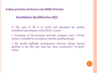 Installation Qualification (IQ)
 The goal of IQ is to verify and document the quality,
installation and integrity of the HVAC system.
 Execution of IQ protocols provides assurance that a HVAC
system is installed in accordance with the qualified design.
 IQ should highlight discrepancies between design layouts
detailed in the DQ and what has been constructed (‘As-built”
status)
A QUALIFICATION APPROACH FOR HVAC SYSTEMS
 