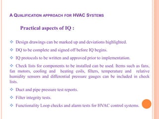 Practical aspects of IQ :
 Design drawings can be marked up and deviations highlighted.
 DQ to be complete and signed off before IQ begins.
 IQ protocols to be written and approved prior to implementation.
 Check lists for components to be installed can be used. Items such as fans,
fan motors, cooling and heating coils, filters, temperature and relative
humidity sensors and differential pressure gauges can be included in check
lists.
 Duct and pipe pressure test reports.
 Filter integrity tests.
 Functionality Loop checks and alarm tests for HVAC control systems.
A QUALIFICATION APPROACH FOR HVAC SYSTEMS
 