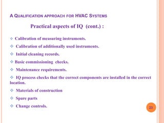 23
Practical aspects of IQ (cont.) :
 Calibration of measuring instruments.
 Calibration of additionally used instruments.
 Initial cleaning records.
 Basic commissioning checks.
 Maintenance requirements.
 IQ process checks that the correct components are installed in the correct
location.
 Materials of construction
 Spare parts
 Change controls.
A QUALIFICATION APPROACH FOR HVAC SYSTEMS
 