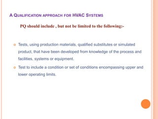  Tests, using production materials, qualified substitutes or simulated
product, that have been developed from knowledge of the process and
facilities, systems or equipment.
 Test to include a condition or set of conditions encompassing upper and
lower operating limits.
PQ should include , but not be limited to the following:-
A QUALIFICATION APPROACH FOR HVAC SYSTEMS
 