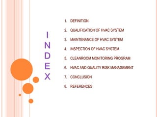 I
N
D
E
X
1. DEFINITION
2. QUALIFICATION OF HVAC SYSTEM
3. MAINTENANCE OF HVAC SYSTEM
4. INSPECTION OF HVAC SYSTEM
5. CLEANROOM MONITORING PROGRAM
6. HVAC AND QUALITY RISK MANAGEMENT
7. CONCLUSION
8. REFERENCES
 
