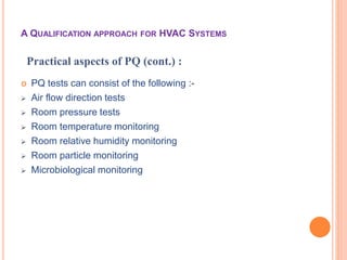  PQ tests can consist of the following :-
 Air flow direction tests
 Room pressure tests
 Room temperature monitoring
 Room relative humidity monitoring
 Room particle monitoring
 Microbiological monitoring
Practical aspects of PQ (cont.) :
A QUALIFICATION APPROACH FOR HVAC SYSTEMS
 