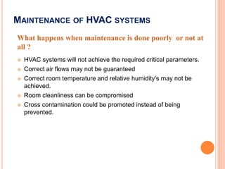 33
 HVAC systems will not achieve the required critical parameters.
 Correct air flows may not be guaranteed
 Correct room temperature and relative humidity's may not be
achieved.
 Room cleanliness can be compromised
 Cross contamination could be promoted instead of being
prevented.
What happens when maintenance is done poorly or not at
all ?
MAINTENANCE OF HVAC SYSTEMS
 