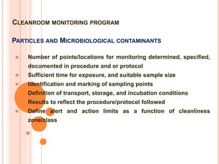 PARTICLES AND MICROBIOLOGICAL CONTAMINANTS
 Number of points/locations for monitoring determined, specified,
documented in procedure and or protocol
 Sufficient time for exposure, and suitable sample size
 Identification and marking of sampling points
 Definition of transport, storage, and incubation conditions
 Results to reflect the procedure/protocol followed
 Define alert and action limits as a function of cleanliness
zone/class
CLEANROOM MONITORING PROGRAM
 