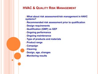 HVAC & QUALITY RISK MANAGEMENT
What about risk assessment/risk management in HAVC
systems?
Recommended risk assessment prior to qualification
Design requirements
Qualification (GMP) vs GEP
Ongoing performance
Ongoing maintenance
Type of products and materials
Product range
Campaign
Cleaning
Design, age, changes
Monitoring results
 