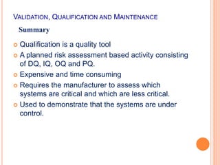 VALIDATION, QUALIFICATION AND MAINTENANCE
 Qualification is a quality tool
 A planned risk assessment based activity consisting
of DQ, IQ, OQ and PQ.
 Expensive and time consuming
 Requires the manufacturer to assess which
systems are critical and which are less critical.
 Used to demonstrate that the systems are under
control.
Summary
 