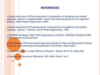 REFERENCES
.
Quality Assurance of Pharmaceuticals. A compendium of guidelines and related
materials, Volume 2, Updated edition. Good manufacturing practices and inspection.
Geneva, World Health Organization, 2004.
Quality Assurance of Pharmaceuticals. A compendium of guidelines and related
materials, Volume 1. Geneva, World Health Organization, 1997.
ASHRAE Handbook 1999, HVAC Applications, SI Edition. ASHRAE Handbook 2000.
HVAC Systems and Equipment.
ISPE Baseline Pharmaceutical Engineering Guides for New and Renovated Facilities,
Volume 5. Commissioning and Qualification, First Edition, March 2001.
Luwa “Introduction to High Efficiency Filtration”, Bulletin 50.10.10, Sheet 020.
International Cleanroom Standards, ISO 14644, Parts 1 to 6.
 