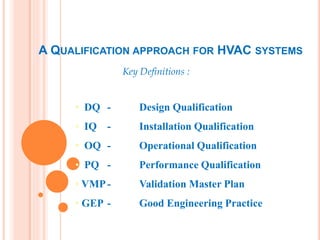 A QUALIFICATION APPROACH FOR HVAC SYSTEMS
Key Definitions :
• DQ - Design Qualification
• IQ - Installation Qualification
• OQ - Operational Qualification
• PQ - Performance Qualification
• VMP- Validation Master Plan
• GEP - Good Engineering Practice
 