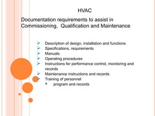  Description of design, installation and functions
 Specifications, requirements
 Manuals
 Operating procedures
 Instructions for performance control, monitoring and
records
 Maintenance instructions and records
 Training of personnel
 program and records
Documentation requirements to assist in
Commissioning, Qualification and Maintenance
HVAC
 