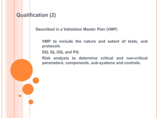 Described in a Validation Master Plan (VMP)
VMP to include the nature and extent of tests, and
protocols
DQ, IQ, OQ, and PQ
Risk analysis to determine critical and non-critical
parameters, components, sub-systems and controls.
Qualification (2)
 