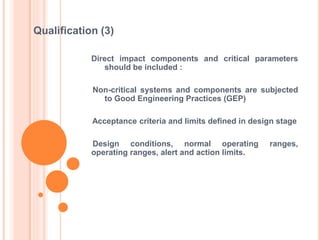 Direct impact components and critical parameters
should be included :
Non-critical systems and components are subjected
to Good Engineering Practices (GEP)
Acceptance criteria and limits defined in design stage
Design conditions, normal operating ranges,
operating ranges, alert and action limits.
Qualification (3)
 
