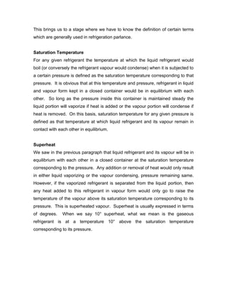 This brings us to a stage where we have to know the definition of certain terms
which are generally used in refrigeration parlance.


Saturation Temperature
For any given refrigerant the temperature at which the liquid refrigerant would
boil (or conversely the refrigerant vapour would condense) when it is subjected to
a certain pressure is defined as the saturation temperature corresponding to that
pressure. It is obvious that at this temperature and pressure, refrigerant in liquid
and vapour form kept in a closed container would be in equilibrium with each
other. So long as the pressure inside this container is maintained steady the
liquid portion will vaporize if heat is added or the vapour portion will condense if
heat is removed. On this basis, saturation temperature for any given pressure is
defined as that temperature at which liquid refrigerant and its vapour remain in
contact with each other in equilibrium.


Superheat
We saw in the previous paragraph that liquid refrigerant and its vapour will be in
equilibrium with each other in a closed container at the saturation temperature
corresponding to the pressure. Any addition or removal of heat would only result
in either liquid vaporizing or the vapour condensing, pressure remaining same.
However, if the vaporized refrigerant is separated from the liquid portion, then
any heat added to this refrigerant in vapour form would only go to raise the
temperature of the vapour above its saturation temperature corresponding to its
pressure. This is superheated vapour. Superheat is usually expressed in terms
of degrees.    When we say 10° superheat, what we mean is the gaseous
refrigerant is at a temperature 10° above the saturation temperature
corresponding to its pressure.
 