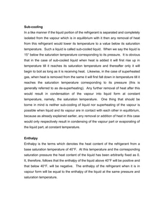 Sub-cooling
In a like manner if the liquid portion of the refrigerant is separated and completely
isolated from the vapour which is in equilibrium with it then any removal of heat
from this refrigerant would lower its temperature to a value below its saturation
temperature. Such a liquid is called sub-cooled liquid. When we say the liquid is
15° below the saturation temperature corresponding to its pressure. It is obvious
that in the case of sub-cooled liquid when heat is added it will first rise up in
temperature till it reaches its saturation temperature and thereafter only it will
begin to boil as long as it is receiving heat. Likewise, in the case of superheated
gas, when heat is removed from the same it will first fall down in temperature till it
reaches the saturation temperature corresponding to its pressure (this is
generally referred to as de-superheating). Any further removal of heat after this
would result in condensation of the vapour into liquid form at constant
temperature, namely, the saturation temperature.         One thing that should be
borne in mind is neither sub-cooling of liquid nor superheating of the vapour is
possible when liquid and its vapour are in contact with each other in equilibrium,
because as already explained earlier, any removal or addition of heat in this case
would only respectively result in condensing of the vapour part or evaporating of
the liquid part, at constant temperature.


Enthalpy
Enthalpy is the terms which denotes the heat content of the refrigerant from a
base saturation temperature of 40°F. At this temperature and the corresponding
saturation pressure the heat content of the liquid has been arbitrarily fixed as 0.
It, therefore, follows that the enthalpy of the liquid above 40°F will be positive and
that below 40°F. will be negative. The enthalpy of the refrigerant when it is in
vapour form will be equal to the enthalpy of the liquid at the same pressure and
saturation temperature.
 