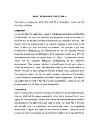 BASIC REFRIGERATION SYSTEM

The various components which form part of a refrigeration system can be
described as follows:

Evaporator
Let us start from the evaporator. Liquid at high pressure has to be admitted into
the evaporator. In order that this liquid may evaporate at low temperature, it is
essential that the liquid so admitted is simultaneously reduced in pressure. The
level to which the pressure has to be reduced of course is determined by the
temp. at which you want this liquid to evaporate.        For example, if you want
evaporation of refrigerant 22 at a temperature of 40°F, the absolute pressure
should be brought down to 83.72 psi or if the evaporation has to be at 10°F the
absolute pressure should be brought down to 31.29 psi. The pressures indicated
above   are   the   saturation   pressures    corresponding   to   the   respective
temperatures. This pressure reduction is brought about by the use of what is
known as an expansion valve. The expansion valve is just a needle valve which
throttles the flow of liquid refrigerant thereby bringing about a pressure drop.
This expansion valve can also be hand operated, automatic or thermostatic.
Liquid admitted into the evaporator now needs heat for evaporation. This head is
supplied by the air which is flowing over the evaporator coil. In the process, the
air gets cooled and the liquid refrigerant evaporates.

Compressor
Now if you have got to ensure continuous evaporation at the same temperature,
it is very vital that the vapour evaporating in the coil is removed from it is as
rapidly as it is evaporating. Unless this is done the evaporated vapour will build
up a pressure in the coil which would keep on rising. Any such rise in pressure
will naturally raise the evaporating temperature also since, the evaporation
temperature is higher and higher as the pressure increases. Removal of the
evaporator vapour is achieved by connecting the outlet of the evaporator to the
 