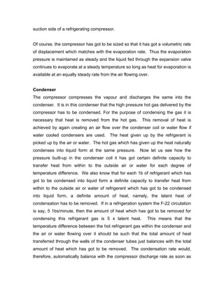 suction side of a refrigerating compressor.


Of course, the compressor has got to be sized so that it has got a volumetric rate
of displacement which matches with the evaporation rate. Thus the evaporation
pressure is maintained as steady and the liquid fed through the expansion valve
continues to evaporate at a steady temperature so long as heat for evaporation is
available at an equally steady rate from the air flowing over.


Condenser
The compressor compresses the vapour and discharges the same into the
condenser. It is in this condenser that the high pressure hot gas delivered by the
compressor has to be condensed. For the purpose of condensing the gas it is
necessary that heat is removed from the hot gas.          This removal of heat is
achieved by again creating an air flow over the condenser coil or water flow if
water cooled condensers are used.        The heat given up by the refrigerant is
picked up by the air or water. The hot gas which has given up the heat naturally
condenses into liquid form at the same pressure.         Now let us see how the
pressure built-up in the condenser coil it has got certain definite capacity to
transfer heat from within to the outside air or water for each degree of
temperature difference. We also know that for each 1b of refrigerant which has
got to be condensed into liquid form a definite capacity to transfer heat from
within to the outside air or water of refrigerant which has got to be condensed
into liquid form, a definite amount of heat, namely, the latent heat of
condensation has to be removed. If in a refrigeration system the F-22 circulation
is say, 5 1bs/minute, then the amount of heat which has got to be removed for
condensing this refrigerant gas is 5 x latent heat.          This means that the
temperature difference between the hot refrigerant gas within the condenser and
the air or water flowing over it should be such that the total amount of heat
transferred through the walls of the condenser tubes just balances with the total
amount of heat which has got to be removed. The condensation rate would,
therefore, automatically balance with the compressor discharge rate as soon as
 