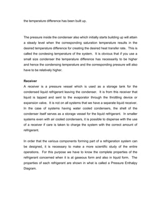the temperature difference has been built up.




The pressure inside the condenser also which initially starts building up will attain
a steady level when the corresponding saturation temperature results in the
desired temperature difference for creating the desired heat transfer rate. This is
called the condesing temperature of the system. It is obvious that if you use a
small size condenser the temperature difference has necessarily to be higher
and hence the condensing temperature and the corresponding pressure will also
have to be relatively higher.


Receiver
A receiver is a pressure vessel which is used as a storage tank for the
condensed liquid refrigerant leaving the condenser. It is from this receiver that
liquid is tapped and sent to the evaporator through the throttling device or
expansion valve. It is not on all systems that we have a separate liquid receiver.
In the case of systems having water cooled condensers, the shell of the
condenser itself serves as a storage vessel for the liquid refrigerant. In smaller
systems even with air cooled condensers, it is possible to dispense with the use
of a receiver if care is taken to charge the system with the correct amount of
refrigerant.


In order that the various components forming part of a refrigeration system can
be designed, it is necessary to make a more scientific study of the entire
operations. For this purpose we have to know the complete properties of the
refrigerant concerned when it is at gaseous form and also in liquid form. The
properties of each refrigerant are shown in what is called a Pressure Enthalpy
Diagram.
 