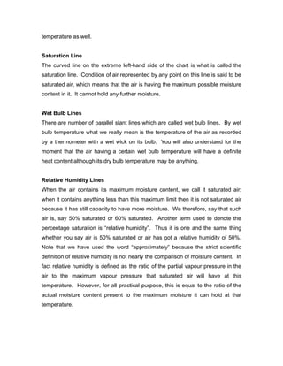 temperature as well.


Saturation Line
The curved line on the extreme left-hand side of the chart is what is called the
saturation line. Condition of air represented by any point on this line is said to be
saturated air, which means that the air is having the maximum possible moisture
content in it. It cannot hold any further moisture.


Wet Bulb Lines
There are number of parallel slant lines which are called wet bulb lines. By wet
bulb temperature what we really mean is the temperature of the air as recorded
by a thermometer with a wet wick on its bulb. You will also understand for the
moment that the air having a certain wet bulb temperature will have a definite
heat content although its dry bulb temperature may be anything.


Relative Humidity Lines
When the air contains its maximum moisture content, we call it saturated air;
when it contains anything less than this maximum limit then it is not saturated air
because it has still capacity to have more moisture. We therefore, say that such
air is, say 50% saturated or 60% saturated. Another term used to denote the
percentage saturation is “relative humidity”. Thus it is one and the same thing
whether you say air is 50% saturated or air has got a relative humidity of 50%.
Note that we have used the word “approximately” because the strict scientific
definition of relative humidity is not nearly the comparison of moisture content. In
fact relative humidity is defined as the ratio of the partial vapour pressure in the
air to the maximum vapour pressure that saturated air will have at this
temperature. However, for all practical purpose, this is equal to the ratio of the
actual moisture content present to the maximum moisture it can hold at that
temperature.
 