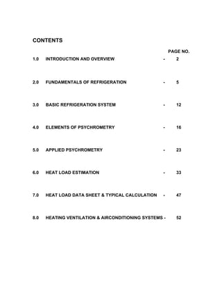 CONTENTS
                                                        PAGE NO.
1.0   INTRODUCTION AND OVERVIEW                     -      2




2.0   FUNDAMENTALS OF REFRIGERATION                 -      5




3.0   BASIC REFRIGERATION SYSTEM                    -      12




4.0   ELEMENTS OF PSYCHROMETRY                      -      16




5.0   APPLIED PSYCHROMETRY                          -      23




6.0   HEAT LOAD ESTIMATION                          -      33




7.0   HEAT LOAD DATA SHEET & TYPICAL CALCULATION    -      47




8.0   HEATING VENTILATION & AIRCONDITIONING SYSTEMS -      52
 