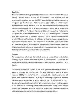 Dew Point
We have seen that at any given temperature air has a maximum limit of moisture
holding capacity when it is said to be saturated.          For example from the
psychrometric chart we can see that 70°F saturated air can hold a maximum of
110 grains per 1b of dry air. All temperatures above 70°F, air with the same
moisture content will be, say 80%, 90% etc., saturated depending on what its dry
bulb temperature would be. If air with this moisture content and at temperature
higher than 70° is cooled down, then its condition will move along the horizontal
110 grains line, till the temperature falls to 70°F. 70°F and 110 grains / 1b as we
have seen corresponds to saturated condition. This is the temperature at which
air with 110 grains of moisture / 1b will begin to shed its moisture by condensing
if you continue to cool the air. This temperature is called the DEW POINT of the
air. Needless to add, it is the moisture content which determines the dew point.
All you have to do is to move horizontally on the psychrometric chart and read
the temperature where you intersect the saturation line.

Enthalpy
We were just now referring to the wet bulb as line of constant heat content of air.
Enthalpy is just another term used in place of “heat content”. Of course, the
enthalpies represented here are all values for samples of air containing 1 lb of
dry air.

The amount of moisture content in the air is generally expressed in terms of
grains of moisture per 1b of dry air. For your information, grain is a weight
measure. 7000 grains make 1 lb. When we say that the moisture content is 120
grains, what we mean is there is 1 lb, of dry air containing 120 grains of moisture.
The total weight of this moist air would, therefore, by 1 + 120/7000 lbs = 1.0171
lb. At any temperature there is a limit to the maximum moisture holding capacity
of air. This limit is something definite and does not alter except under different
atmospheric pressures. At higher and higher atmospheric pressure the moisture
holding capacity at any given temperature becomes less and less.
 