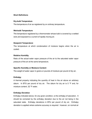 Short Definitions


Dry-bulb Temperature
The temperature of air as registered by on ordinary temperature.


Wet-bulb Temperature
The temperature registered by a thermometer whose bulb is covered by a wetted
wick and exposed to a current of rapidly moving air.


Dewpoint Temperature
The temperature at which condensation of moisture begins when the air is
cooled.


Relative Humidity
Ratio of the actual water vapor pressure of the air to the saturated water vapor
pressure of the air at the same temperature.


Specific Humidity or Moisture Content
The weight of water vapor in grains or pounds of moisture per pound of dry air.


Enthalpy
A thermal property indicating the quantity of heat in the air above an arbitrary
datum. In BTU per pound of dry air. The datum for dry air is 0 °F and, for
moisture content, 32 °F water.


Enthalpy Deviation
Enthalpy indicated above, for any given condition, is the enthalpy of saturation. It
should be corrected by the enthalpy deviation due to the air not being in the
saturated state. Enthalpy deviations in BTU per pound of dry air. Enthalpy
deviation is applied where extreme accuracy is required : however, on normal air
 