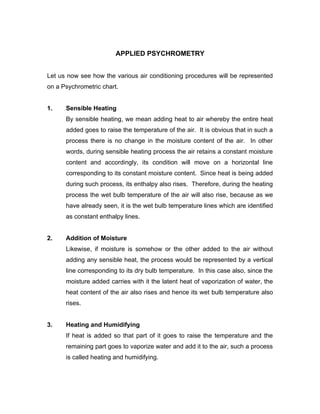 APPLIED PSYCHROMETRY


Let us now see how the various air conditioning procedures will be represented
on a Psychrometric chart.


1.    Sensible Heating
      By sensible heating, we mean adding heat to air whereby the entire heat
      added goes to raise the temperature of the air. It is obvious that in such a
      process there is no change in the moisture content of the air. In other
      words, during sensible heating process the air retains a constant moisture
      content and accordingly, its condition will move on a horizontal line
      corresponding to its constant moisture content. Since heat is being added
      during such process, its enthalpy also rises. Therefore, during the heating
      process the wet bulb temperature of the air will also rise, because as we
      have already seen, it is the wet bulb temperature lines which are identified
      as constant enthalpy lines.


2.    Addition of Moisture
      Likewise, if moisture is somehow or the other added to the air without
      adding any sensible heat, the process would be represented by a vertical
      line corresponding to its dry bulb temperature. In this case also, since the
      moisture added carries with it the latent heat of vaporization of water, the
      heat content of the air also rises and hence its wet bulb temperature also
      rises.


3.    Heating and Humidifying
      If heat is added so that part of it goes to raise the temperature and the
      remaining part goes to vaporize water and add it to the air, such a process
      is called heating and humidifying.
 