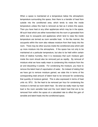 When a space is maintained at a temperature below the atmospheric
temperature surrounding the space, then there is a transfer of heat from
outside into the conditioned area, which tends to raise the inside
temperature unless this heat is removed as fast as it enters this space.
Then you have heat or any other appliances which may be in the space.
All such heat which are either transmitted into the room or generated from
within due to occupants and appliances which tend to raise the inside
temperature are termed as room sensible heat. In the like manner, the
occupants within the room also release moisture from their body into the
room. There may be other sources inside the conditioned area which add
up more moisture into the atmosphere. If the space has not only to be
maintained at a particular temperature, but also to be held within certain
limits of relative humidity, then it is necessary that such moisture gain
inside the room should also be removed just as rapidly. By removal of
moisture what we have really mean is condensing this moisture from the
air and discarding it outside. For condensing the moisture, you have to
remove the latent heat of vaporisation of water. So instead of stating that
we have got to remove moisture gained, we state this in terms of the
corresponding total amount of latent heat to be removed for condensing
that quantity of moisture gained. This is also expressed in terms of heat
units viz. BTU. So the heat to be removed per hour for condensing the
moisture is termed as room latent heat. So what we really mean by heat
load is the room sensible heat and the room latent heat that are to be
removed from within the space at a calculated rate to effect the gain of
sensible and latent heats into the conditioned space.
 